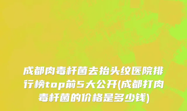 成都肉毒杆菌去抬头纹医院排行榜top前5大公开(成都打肉毒杆菌的价格是多少钱)
