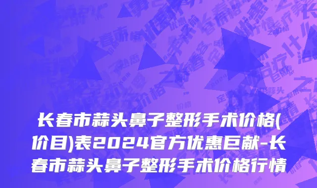 长春市蒜头鼻子整形手术价格(价目)表2024官方优惠巨献-长春市蒜头鼻子整形手术价格行情