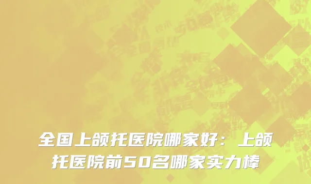 全国上颌托医院哪家好：上颌托医院前50名哪家实力棒