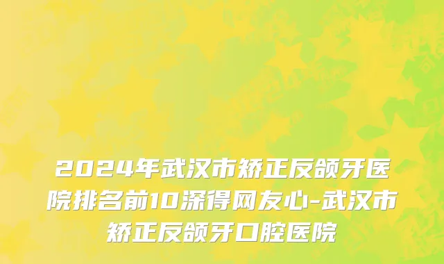 2024年武汉市矫正反颌牙医院排名前10深得网友心-武汉市矫正反颌牙口腔医院