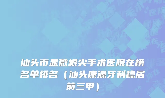 汕头市显微根尖手术医院在榜名单排名（汕头康源牙科稳居前三甲）