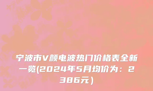 宁波市V颜电波热门价格表全新一览(2024年5月均价为：2386元）