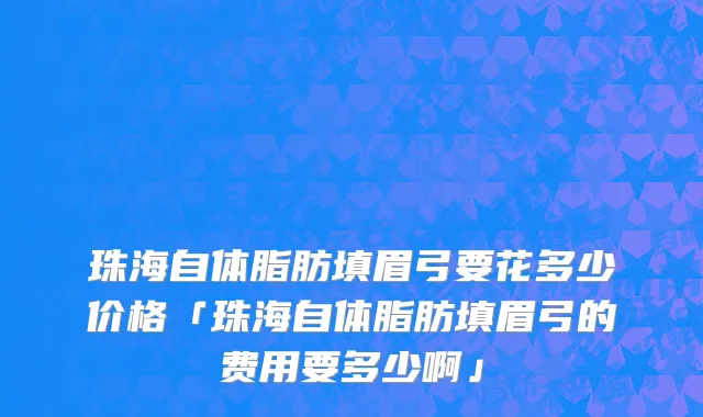 珠海自体脂肪填眉弓要花多少价格「珠海自体脂肪填眉弓的费用要多少啊」