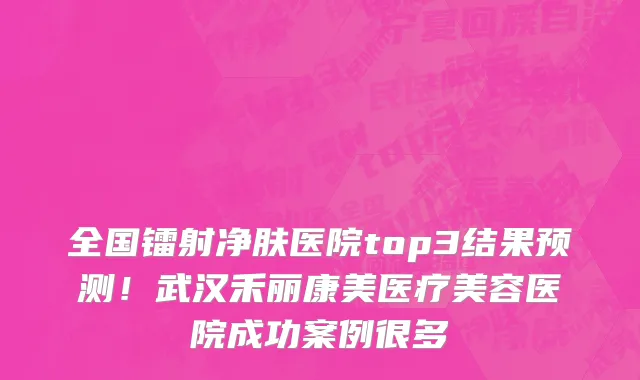 全国镭射净肤医院top3结果预测！武汉禾丽康美医疗美容医院成功案例很多
