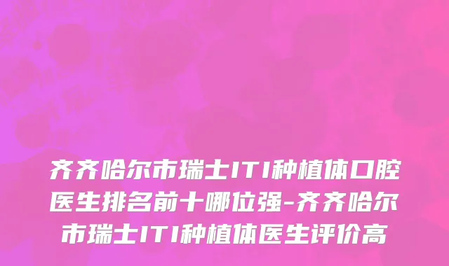 齐齐哈尔市瑞士ITI种植体口腔医生排名前十哪位强-齐齐哈尔市瑞士ITI种植体医生评价高