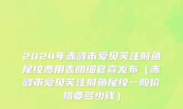 2024年赤峰市爱贝芙注射鱼尾纹费用表明细官宣发布（赤峰市爱贝芙注射鱼尾纹一般价格要多少钱）