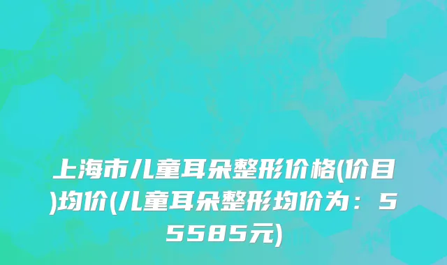 上海市儿童耳朵整形价格(价目)均价(儿童耳朵整形均价为：55585元)