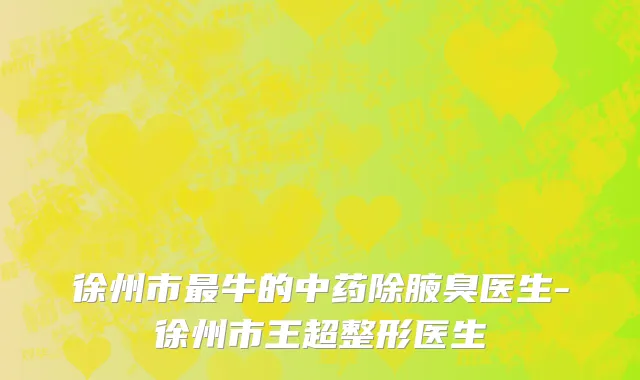 徐州市最牛的中药除腋臭医生-徐州市王超整形医生