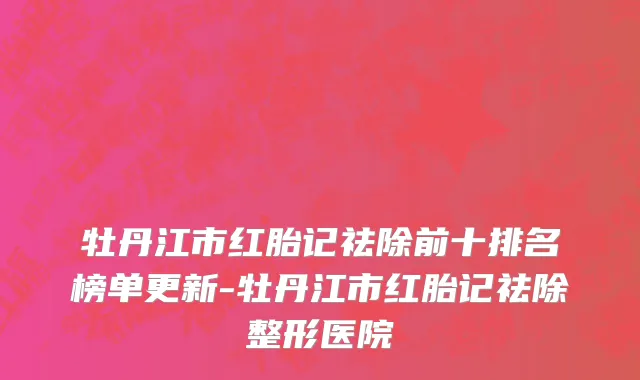 牡丹江市红胎记祛除前十排名榜单更新-牡丹江市红胎记祛除整形医院
