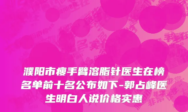 濮阳市瘦手臂溶脂针医生在榜名单前十名公布如下-郭占峰医生明白人说价格实惠