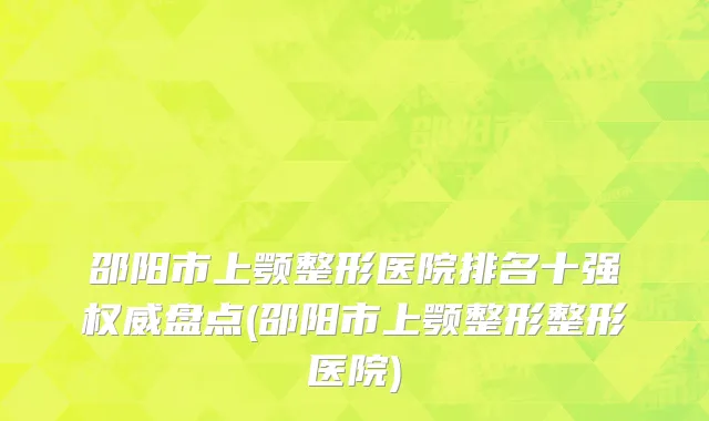 邵阳市上颚整形医院排名十强权威盘点(邵阳市上颚整形整形医院)