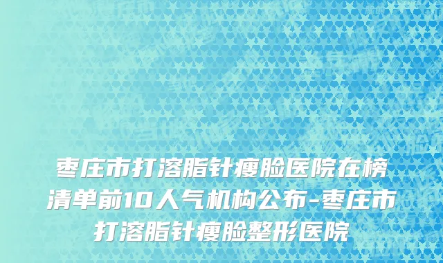 枣庄市打溶脂针瘦脸医院在榜清单前10人气机构公布-枣庄市打溶脂针瘦脸整形医院