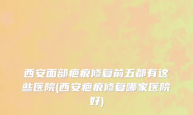 西安面部疤痕修复前五都有这些医院(西安疤痕修复哪家医院好)
