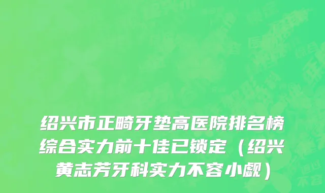 绍兴市正畸牙垫高医院排名榜综合实力前十佳已锁定（绍兴黄志芳牙科实力不容小觑）
