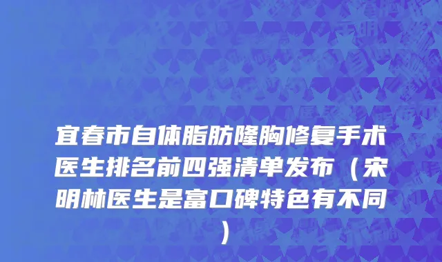 宜春市自体脂肪隆胸修复手术医生排名前四强清单发布（宋明林医生是富口碑特色有不同）