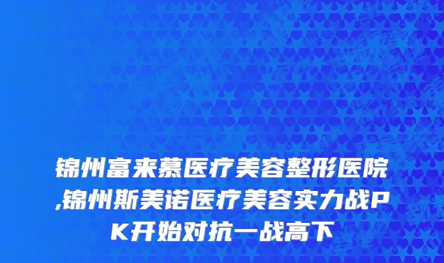 锦州富来慕医疗美容整形医院,锦州斯美诺医疗美容实力战PK开始对抗一战高下