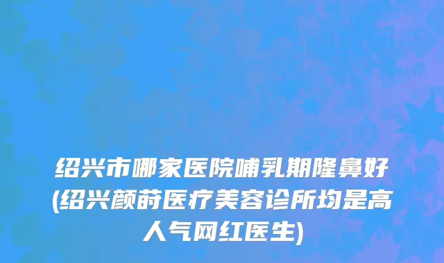 绍兴市哪家医院哺乳期隆鼻好(绍兴颜莳医疗美容诊所均是高人气网红医生)