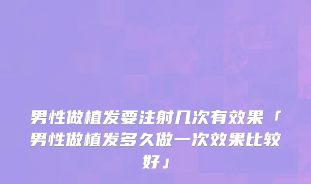男性做植发要注射几次有效果「男性做植发多久做一次效果比较好」