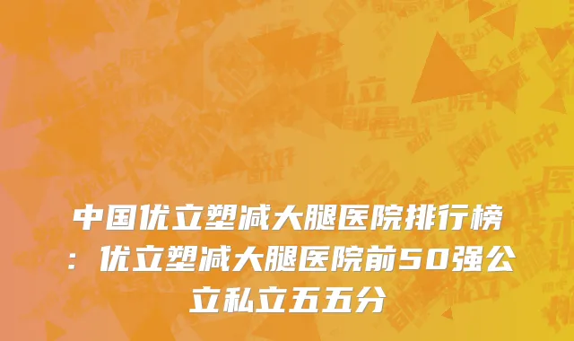 中国优立塑减大腿医院排行榜：优立塑减大腿医院前50强公立私立五五分
