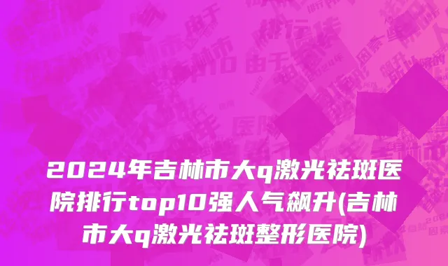 2024年吉林市大q激光祛斑医院排行top10强人气飙升(吉林市大q激光祛斑整形医院)
