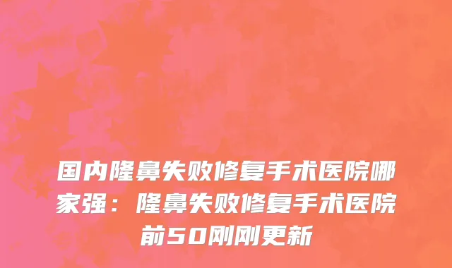 国内隆鼻失败修复手术医院哪家强：隆鼻失败修复手术医院前50刚刚更新
