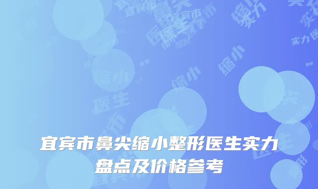 宜宾市鼻尖缩小整形医生实力盘点及价格参考
