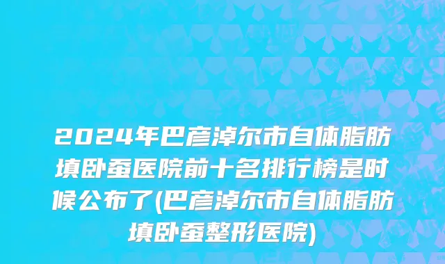 2024年巴彦淖尔市自体脂肪填卧蚕医院前十名排行榜是时候公布了(巴彦淖尔市自体脂肪填卧蚕整形医院)