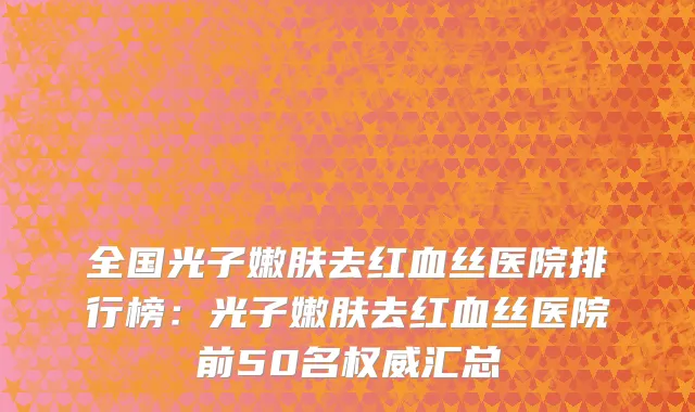 全国光子嫩肤去红血丝医院排行榜：光子嫩肤去红血丝医院前50名权威汇总