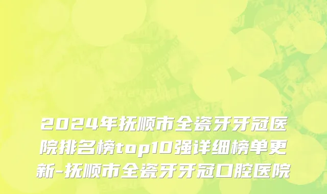 2024年抚顺市全瓷牙牙冠医院排名榜top10强详细榜单更新-抚顺市全瓷牙牙冠口腔医院