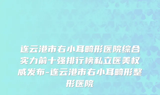 连云港市右小耳畸形医院综合实力前十强排行榜私立医美权威发布-连云港市右小耳畸形整形医院