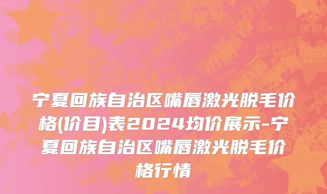 宁夏回族自治区嘴唇激光脱毛价格(价目)表2024均价展示-宁夏回族自治区嘴唇激光脱毛价格行情