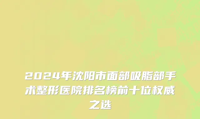 2024年沈阳市面部吸脂部手术整形医院排名榜前十位权威之选