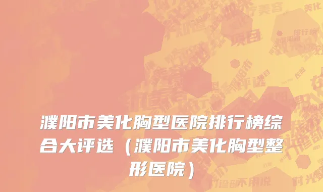 濮阳市美化胸型医院排行榜综合大评选（濮阳市美化胸型整形医院）