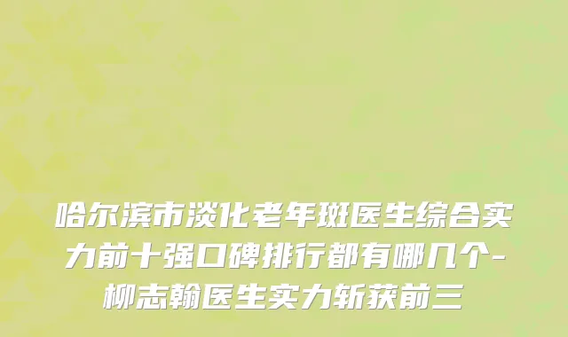 哈尔滨市淡化老年斑医生综合实力前十强口碑排行都有哪几个-柳志翰医生实力斩获前三