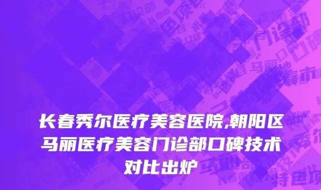 长春秀尔医疗美容医院,朝阳区马丽医疗美容门诊部口碑技术对比出炉