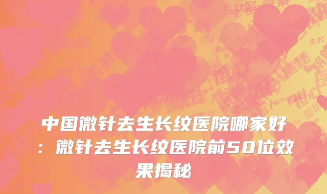 中国微针去生长纹医院哪家好：微针去生长纹医院前50位效果揭秘