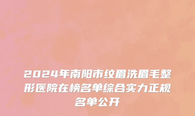 2024年南阳市纹眉洗眉毛整形医院在榜名单综合实力正规名单公开
