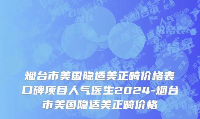 烟台市美国隐适美正畸价格表口碑项目人气医生2024-烟台市美国隐适美正畸价格