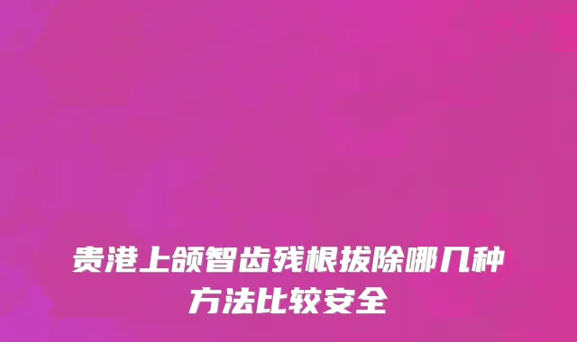 贵港上颌智齿残根拔除哪几种方法比较安全