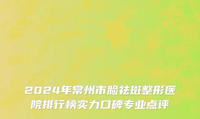 2024年常州市脸祛斑整形医院排行榜实力口碑专业点评
