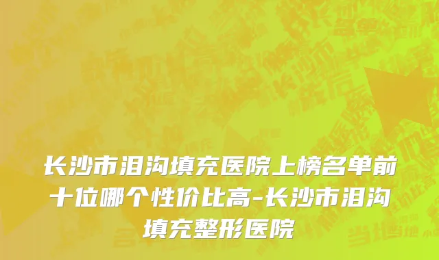 长沙市泪沟填充医院上榜名单前十位哪个性价比高-长沙市泪沟填充整形医院