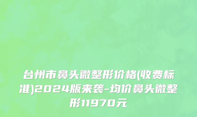台州市鼻头微整形价格(收费标准)2024版来袭-均价鼻头微整形11970元