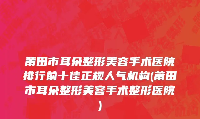 莆田市耳朵整形美容手术医院排行前十佳正规人气机构(莆田市耳朵整形美容手术整形医院)