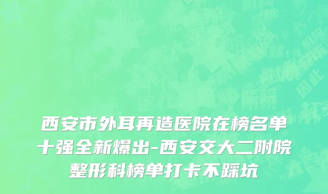西安市外耳再造医院在榜名单十强全新爆出-西安交大二附院整形科榜单打卡不踩坑