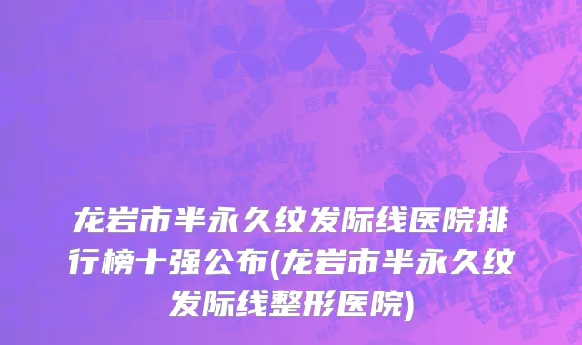 龙岩市半永久纹发际线医院排行榜十强公布(龙岩市半永久纹发际线整形医院)