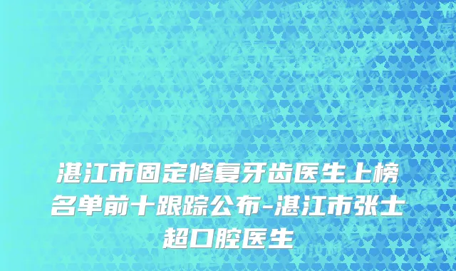 湛江市固定修复牙齿医生上榜名单前十跟踪公布-湛江市张士超口腔医生