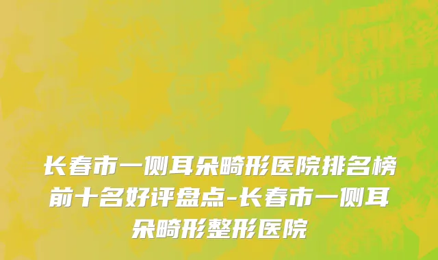 长春市一侧耳朵畸形医院排名榜前十名好评盘点-长春市一侧耳朵畸形整形医院