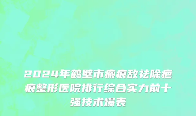 2024年鹤壁市瘢痕敌祛除疤痕整形医院排行综合实力前十强技术爆表