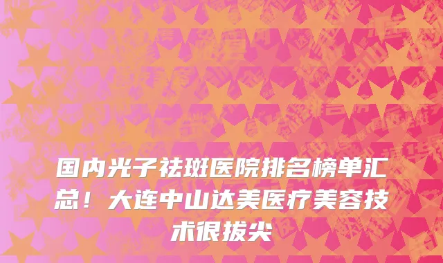 国内光子祛斑医院排名榜单汇总!大连中山达美医疗美容技术很拔尖
