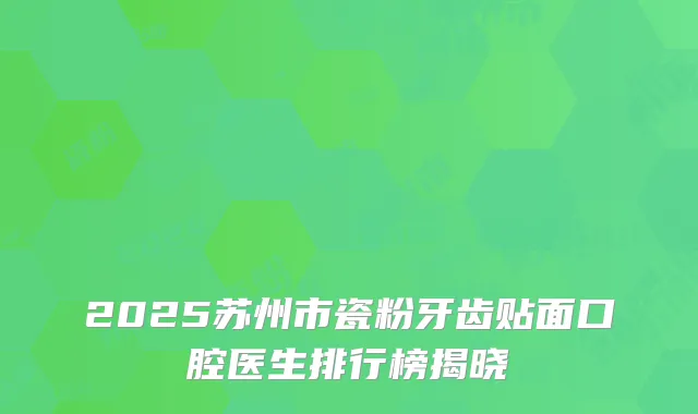 2025苏州市瓷粉牙齿贴面口腔医生排行榜揭晓